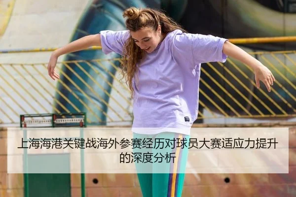 上海海港关键战海外参赛经历对球员大赛适应力提升的深度分析
