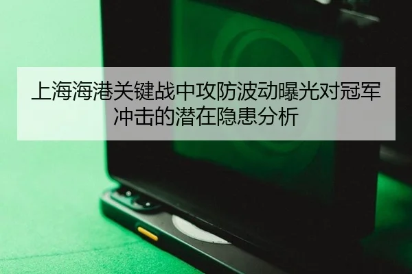 上海海港关键战中攻防波动曝光对冠军冲击的潜在隐患分析